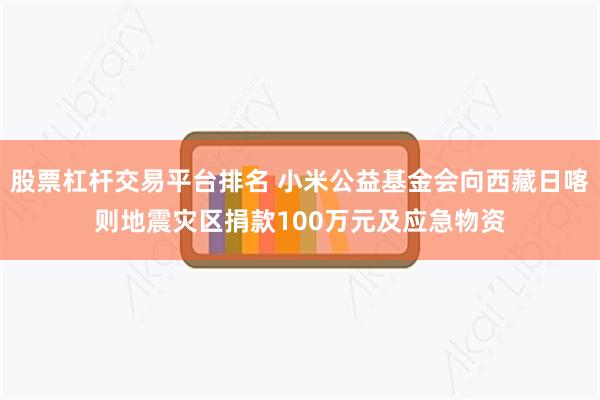 股票杠杆交易平台排名 小米公益基金会向西藏日喀则地震灾区捐款100万元及应急物资