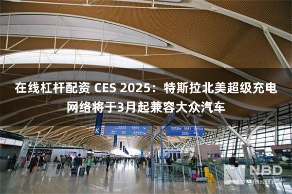 在线杠杆配资 CES 2025：特斯拉北美超级充电网络将于3月起兼容大众汽车