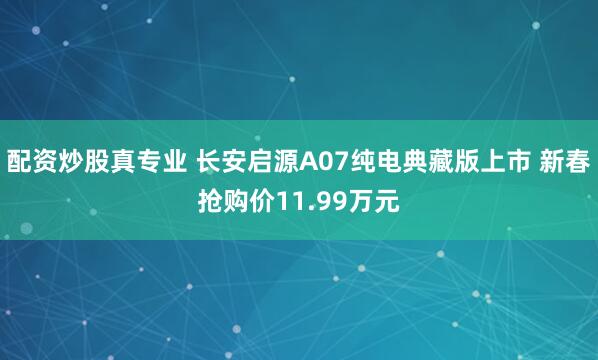 配资炒股真专业 长安启源A07纯电典藏版上市 新春抢购价11.99万元