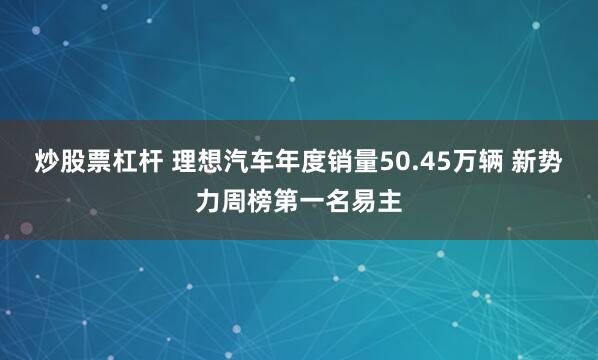 炒股票杠杆 理想汽车年度销量50.45万辆 新势力周榜第一名易主