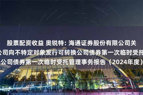 股票配资收益 奥锐特: 海通证券股份有限公司关于奥锐特药业股份有限公司向不特定对象发行可转换公司债券第一次临时受托管理事务报告（2024年度）