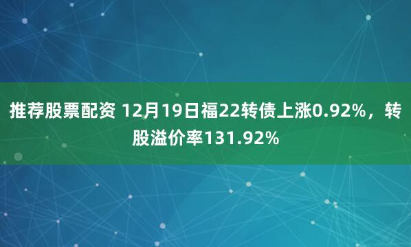 推荐股票配资 12月19日福22转债上涨0.92%，转股溢价率131.92%