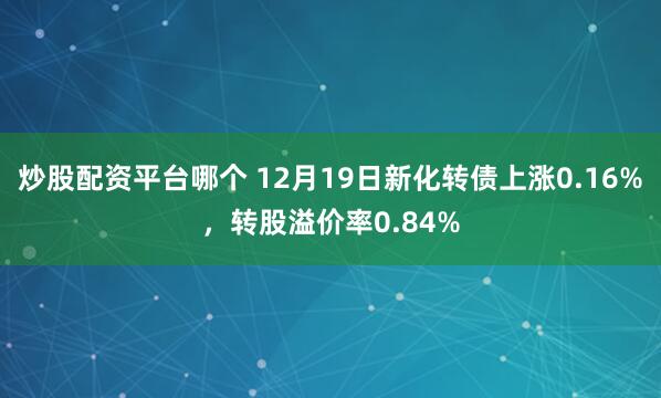 炒股配资平台哪个 12月19日新化转债上涨0.16%，转股溢价率0.84%