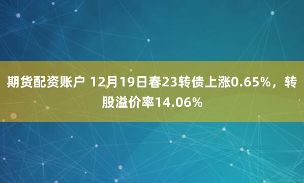 期货配资账户 12月19日春23转债上涨0.65%，转股溢价率14.06%