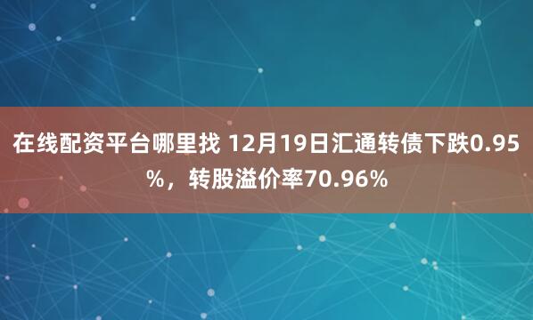 在线配资平台哪里找 12月19日汇通转债下跌0.95%，转股溢价率70.96%