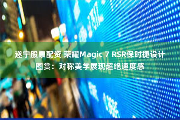 遂宁股票配资 荣耀Magic 7 RSR保时捷设计图赏：对称美学展现超绝速度感