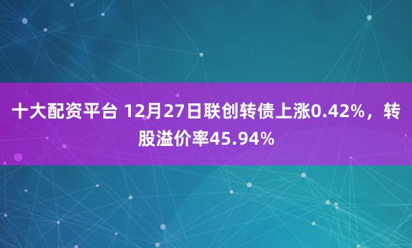 十大配资平台 12月27日联创转债上涨0.42%，转股溢价率45.94%