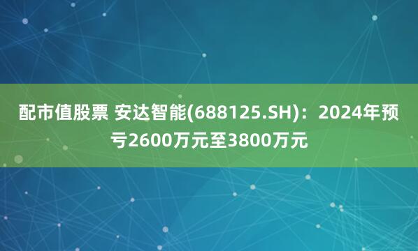 配市值股票 安达智能(688125.SH)：2024年预亏2600万元至3800万元