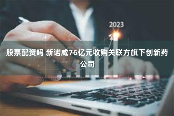 股票配资吗 新诺威76亿元收购关联方旗下创新药公司