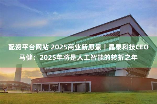 配资平台网站 2025商业新愿景｜晶泰科技CEO马健：2025年将是人工智能的转折之年