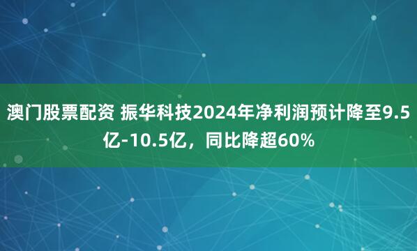 澳门股票配资 振华科技2024年净利润预计降至9.5亿-10.5亿，同比降超60%