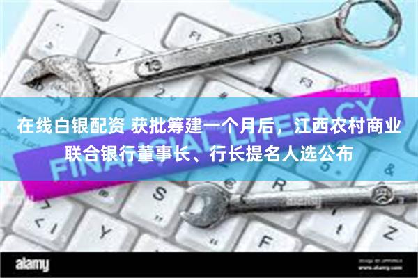 在线白银配资 获批筹建一个月后，江西农村商业联合银行董事长、行长提名人选公布