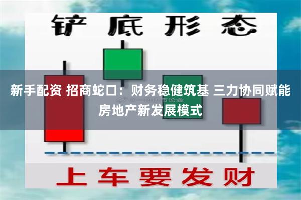 新手配资 招商蛇口：财务稳健筑基 三力协同赋能房地产新发展模式