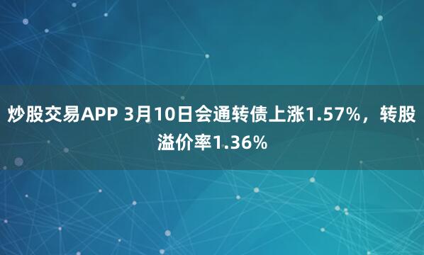 炒股交易APP 3月10日会通转债上涨1.57%，转股溢价率1.36%