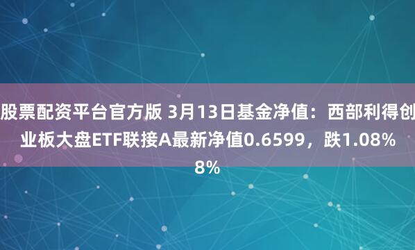 股票配资平台官方版 3月13日基金净值：西部利得创业板大盘ETF联接A最新净值0.6599，跌1.08%